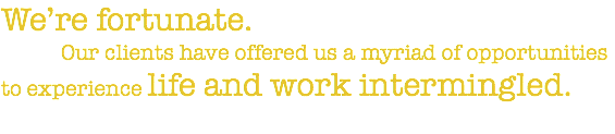We’re fortunate. Our clients have offered us a myriad of opportunities to experience life and work intermingled.